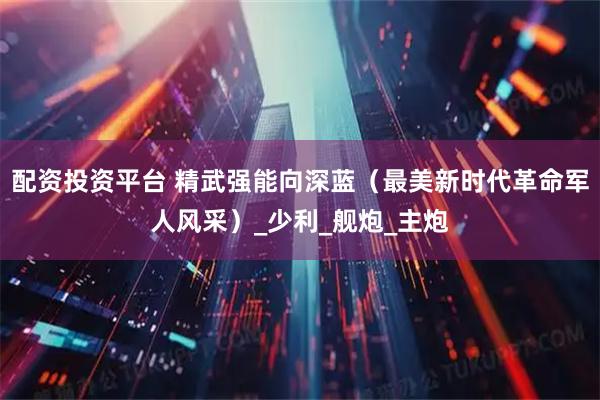 配资投资平台 精武强能向深蓝（最美新时代革命军人风采）_少利_舰炮_主炮