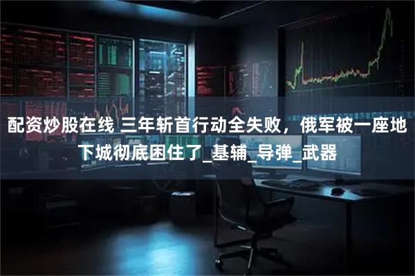 配资炒股在线 三年斩首行动全失败，俄军被一座地下城彻底困住了_基辅_导弹_武器