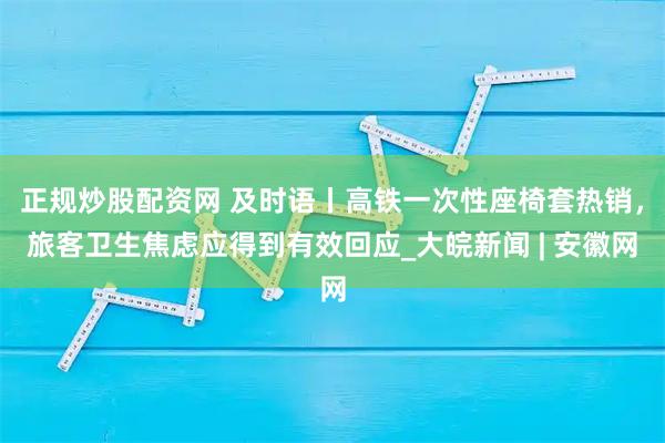 正规炒股配资网 及时语丨高铁一次性座椅套热销，旅客卫生焦虑应得到有效回应_大皖新闻 | 安徽网