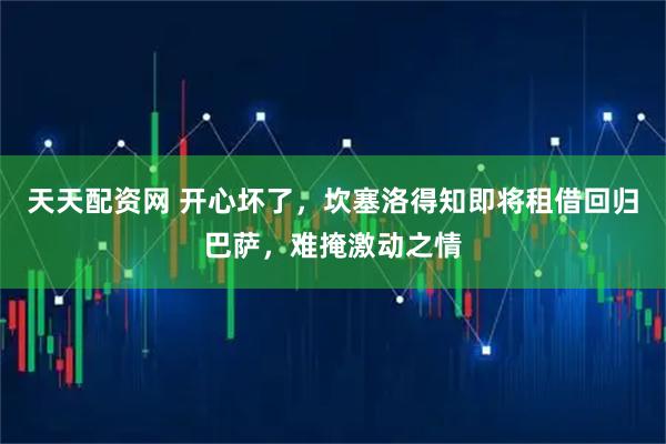 天天配资网 开心坏了，坎塞洛得知即将租借回归巴萨，难掩激动之情